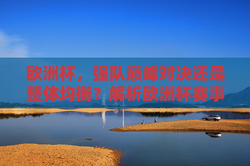 欧洲杯,强队巅峰对决还是整体均衡?解析欧洲杯赛事水平高低之辩,欧洲杯强队对决与整体均衡,赛事水平高低之辩