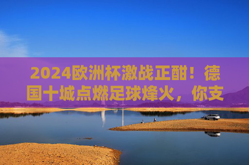 2024欧洲杯激战正酣！德国十城点燃足球烽火，你支持的球队在哪里战斗？2024欧洲杯激战正酣！德国十城点燃足球烽火