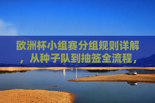 欧洲杯小组赛分组规则详解,从种子队到抽签全流程,欧洲杯小组赛分组规则详解,从种子队到抽签全流程