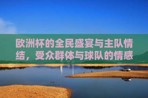 欧洲杯的全民盛宴与主队情结,受众群体与球队的情感联结,欧洲杯全民盛宴,主队情结的情感纽带