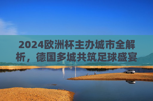 2024欧洲杯主办城市全解析，德国多城共筑足球盛宴，2024欧洲杯主办城市全解析，德国多城共筑足球盛宴