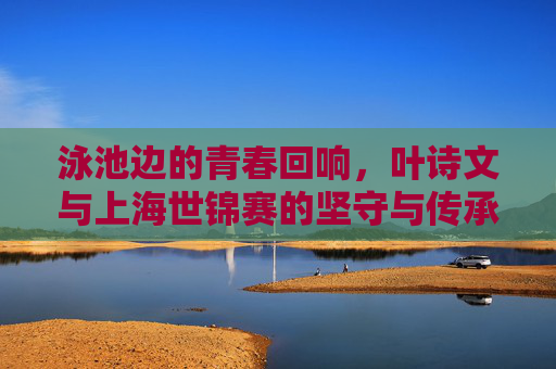泳池边的青春回响,叶诗文与上海世锦赛的坚守与传承,泳池边的青春回响,叶诗文与上海世锦赛的坚守与传承
