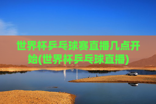 世界杯乒乓球赛直播几点开始(世界杯乒乓球直播)