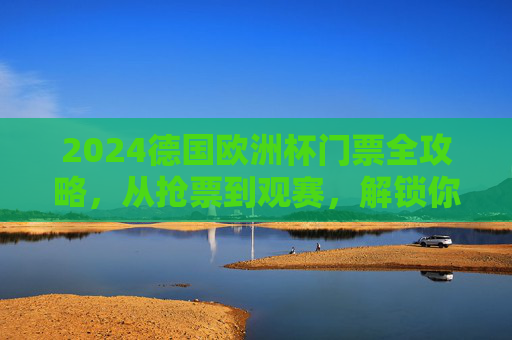 2024德国欧洲杯门票全攻略，从抢票到观赛，解锁你的绿茵场之约，2024德国欧洲杯门票全攻略，从抢票到观赛，解锁绿茵场之约