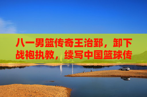 八一男篮传奇王治郅,卸下战袍执教,续写中国篮球传承新篇,八一男篮传奇王治郅卸甲执教 续写中国篮球传承新篇