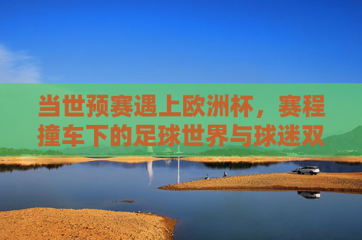 当世预赛遇上欧洲杯，赛程撞车下的足球世界与球迷双面观，世预赛撞车欧洲杯，足球世界与球迷的双面观