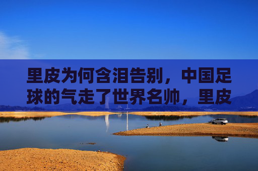 里皮为何含泪告别，中国足球的气走了世界名帅，里皮含泪告别，中国足球气走世界名帅