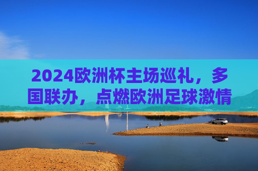 2024欧洲杯主场巡礼，多国联办，点燃欧洲足球激情，2024欧洲杯多国联办主场巡礼点燃欧洲足球激情