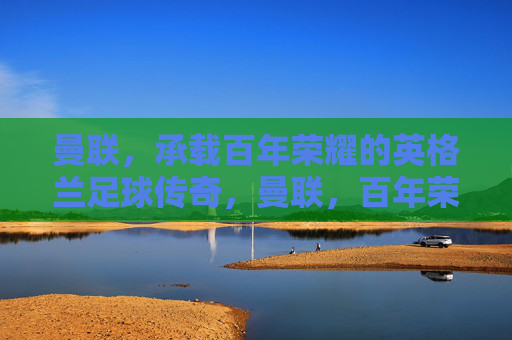 曼联，承载百年荣耀的英格兰足球传奇，曼联，百年荣耀的英格兰足球传奇
