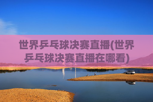 世界乒乓球决赛直播(世界乒乓球决赛直播在哪看)