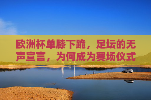 欧洲杯单膝下跪,足坛的无声宣言,为何成为赛场仪式?欧洲杯单膝下跪,足坛无声宣言的赛场仪式
