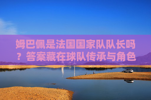 姆巴佩是法国国家队队长吗？答案藏在球队传承与角色分工里，姆巴佩是否为法国队长？球队传承与角色分工里的答案