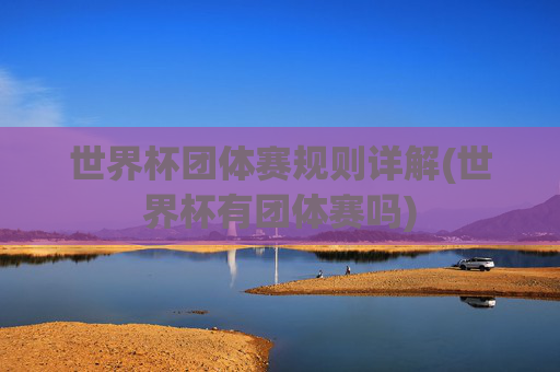 世界杯团体赛规则详解(世界杯有团体赛吗)