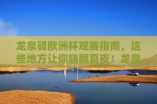 龙泉驿欧洲杯观赛指南,这些地方让你嗨翻夏夜!龙泉驿欧洲杯观赛指南,嗨翻夏夜的看球好去处