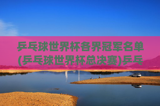 乒乓球世界杯各界冠军名单(乒乓球世界杯总决赛)乒乓球世界杯总决赛冠军名单