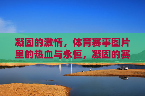 凝固的激情，体育赛事图片里的热血与永恒，凝固的赛场，永恒的激情