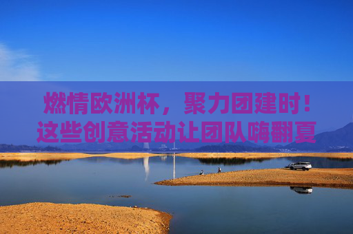 燃情欧洲杯,聚力团建时!这些创意活动让团队嗨翻夏天,燃情欧洲杯,团建嗨翻夏