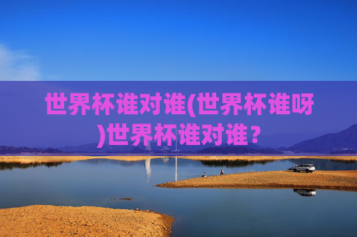 世界杯谁对谁(世界杯谁呀)世界杯谁对谁？