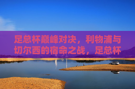 足总杯巅峰对决，利物浦与切尔西的宿命之战，足总杯巅峰对决，利物浦与切尔西宿命之战