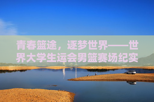 青春篮途,逐梦世界——世界大学生运会男篮赛场纪实,青春逐梦篮途,世界大运会男篮赛场纪实