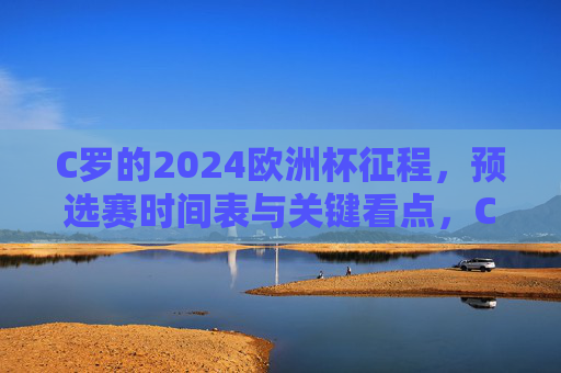 C罗的2024欧洲杯征程，预选赛时间表与关键看点，C罗2024欧洲杯征程，预选赛时间表与关键看点