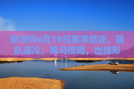 欧洲杯6月19日赛事综述，强队遇冷，黑马搅局，出线形势扑朔迷离，欧洲杯6月19日综述，强队遇冷黑马搅局，出线形势扑朔迷离