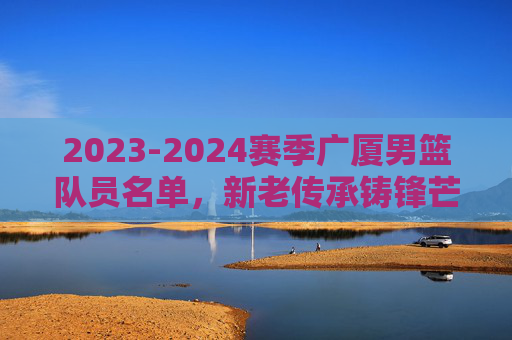 2023-2024赛季广厦男篮队员名单,新老传承铸锋芒,冲击CBA新高度,2023-2024赛季广厦男篮,新老传承铸锋芒,冲击CBA新高度