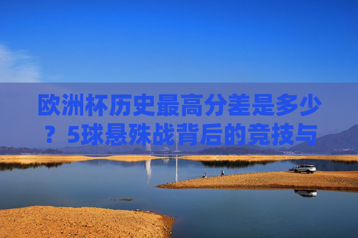欧洲杯历史最高分差是多少？5球悬殊战背后的竞技与偶然，欧洲杯5球悬殊战，历史最高分差背后的竞技与偶然