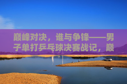 巅峰对决,谁与争锋——男子单打乒乓球决赛战记,巅峰对决,男子单打乒乓球决赛战记