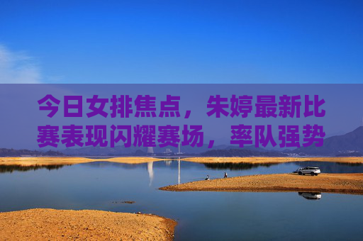 今日女排焦点,朱婷最新比赛表现闪耀赛场,率队强势晋级,朱婷闪耀赛场率女排强势晋级