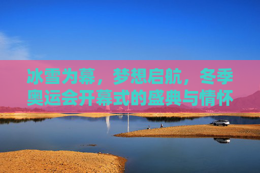 冰雪为幕，梦想启航，冬季奥运会开幕式的盛典与情怀，冰雪为幕，梦想启航，冬奥开幕盛典与情怀