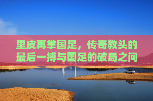 里皮再掌国足,传奇教头的最后一搏与国足的破局之问