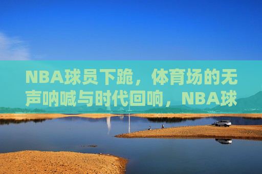 NBA球员下跪,体育场的无声呐喊与时代回响,NBA球员下跪,体育场的无声呐喊与时代回响
