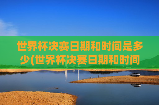 世界杯决赛日期和时间是多少(世界杯决赛日期和时间是多少号)