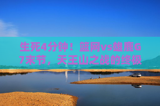 生死4分钟！篮网vs雄鹿G7末节，天王山之战的终极心跳，生死4分钟！篮网vs雄鹿天王山G7末节终极心跳