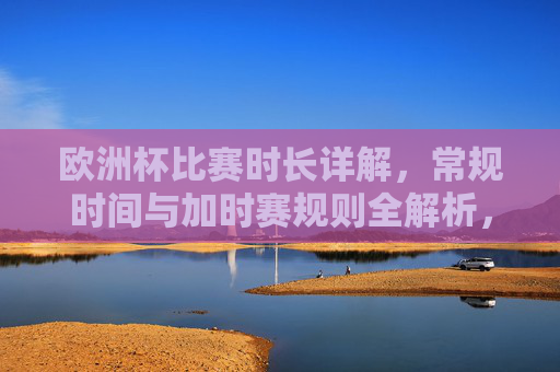 欧洲杯比赛时长详解,常规时间与加时赛规则全解析,欧洲杯比赛时长全解析,常规时间与加时赛规则