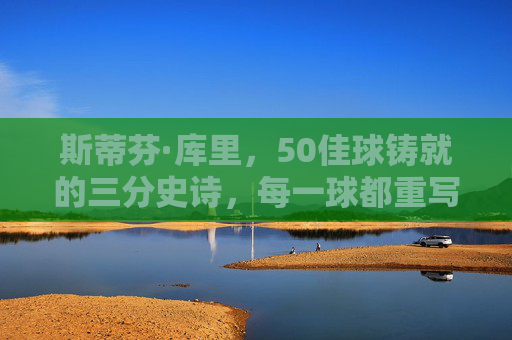 斯蒂芬·库里，50佳球铸就的三分史诗，每一球都重写篮球定义，斯蒂芬·库里，50佳球铸就三分史诗，重写篮球定义