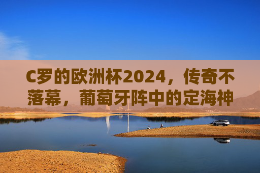 C罗的欧洲杯2024,传奇不落幕,葡萄牙阵中的定海神针,C罗欧洲杯2024,传奇不落幕,葡萄牙定海神针