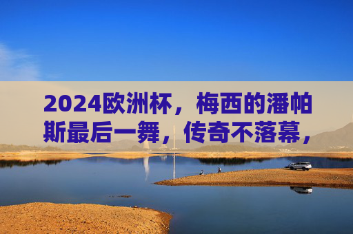 2024欧洲杯，梅西的潘帕斯最后一舞，传奇不落幕，2024欧洲杯，梅西潘帕斯最后一舞，传奇永不落幕
