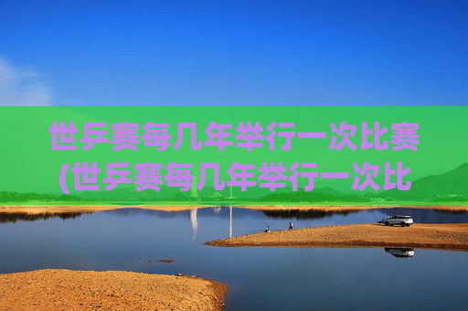 世乒赛每几年举行一次比赛(世乒赛每几年举行一次比赛)世乒赛每几年举行一次