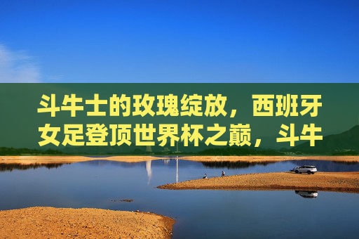 斗牛士的玫瑰绽放,西班牙女足登顶世界杯之巅,斗牛士玫瑰绽放,西班牙女足登顶世界杯