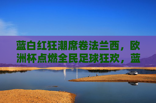 蓝白红狂潮席卷法兰西,欧洲杯点燃全民足球狂欢,蓝白红狂潮席卷法兰西,欧洲杯点燃全民足球狂欢