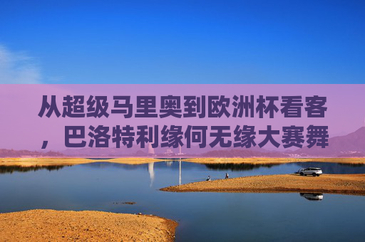 从超级马里奥到欧洲杯看客，巴洛特利缘何无缘大赛舞台？从超级马里奥到欧洲杯看客，巴洛特利缘何无缘大赛舞台？