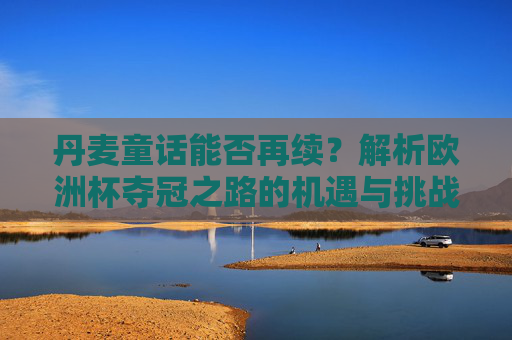 丹麦童话能否再续？解析欧洲杯夺冠之路的机遇与挑战，丹麦童话能否再续？欧洲杯夺冠之路的机遇与挑战