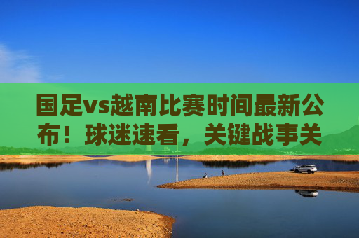 国足vs越南比赛时间最新公布!球迷速看,关键战事关出线,别错过这生死战,国足vs越南比赛时间最新公布!事关出线生死战,球迷速看