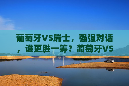 葡萄牙VS瑞士，强强对话，谁更胜一筹？葡萄牙VS瑞士，强强对话，谁更胜一筹？