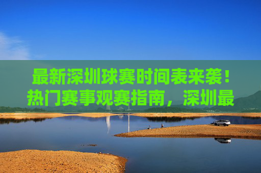 最新深圳球赛时间表来袭！热门赛事观赛指南，深圳最新热门球赛时间表及观赛指南