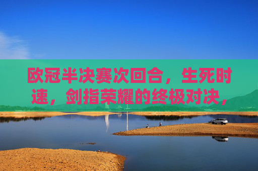 欧冠半决赛次回合,生死时速,剑指荣耀的终极对决,欧冠半决赛次回合,生死时速,剑指荣耀的终极对决