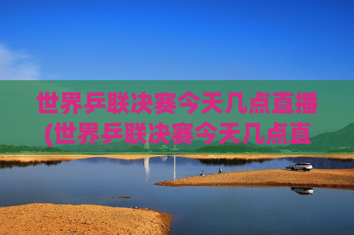 世界乒联决赛今天几点直播(世界乒联决赛今天几点直播哪些赛事)
