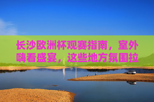 长沙欧洲杯观赛指南,室外嗨看盛宴,这些地方氛围拉满!长沙欧洲杯室外观赛指南,嗨看盛宴,氛围拉满!